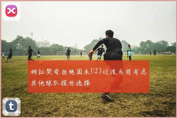 姆拉契奇拒绝国米U23过渡或将考虑其他球队报价选择