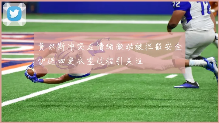 费尔斯冲突后情绪激动被拦截安全护送回更衣室过程引关注