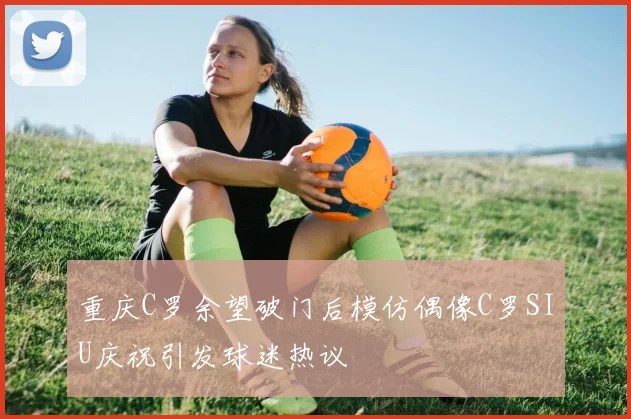 重庆C罗余望破门后模仿偶像C罗SIU庆祝引发球迷热议