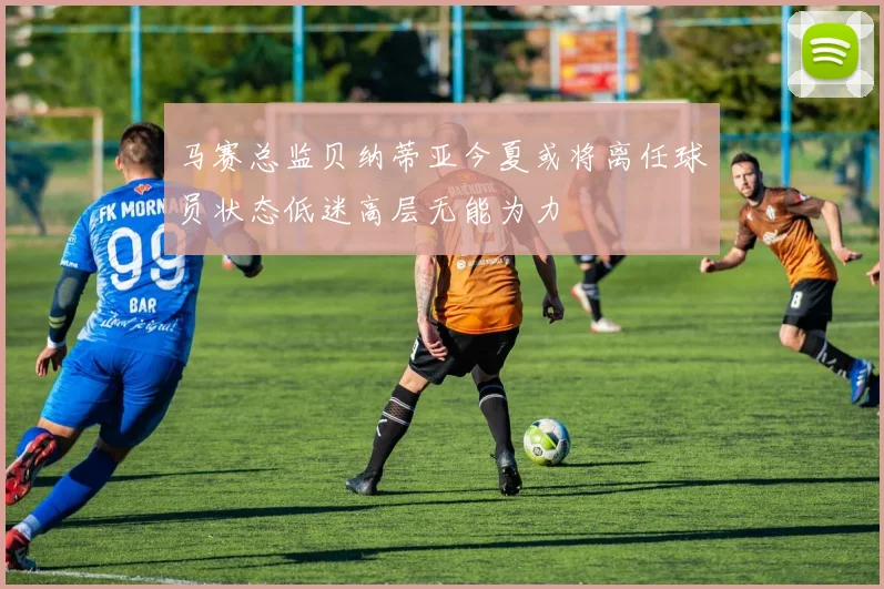 马赛总监贝纳蒂亚今夏或将离任球员状态低迷高层无能为力