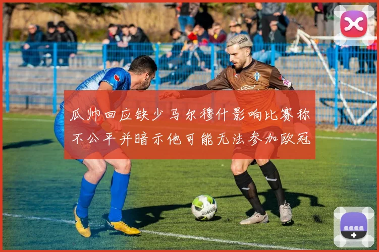 瓜帅回应缺少马尔穆什影响比赛称不公平并暗示他可能无法参加欧冠
