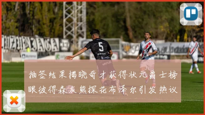 抽签结果揭晓奇才获得状元爵士榜眼彼得森灰熊探花布泽尔引发热议