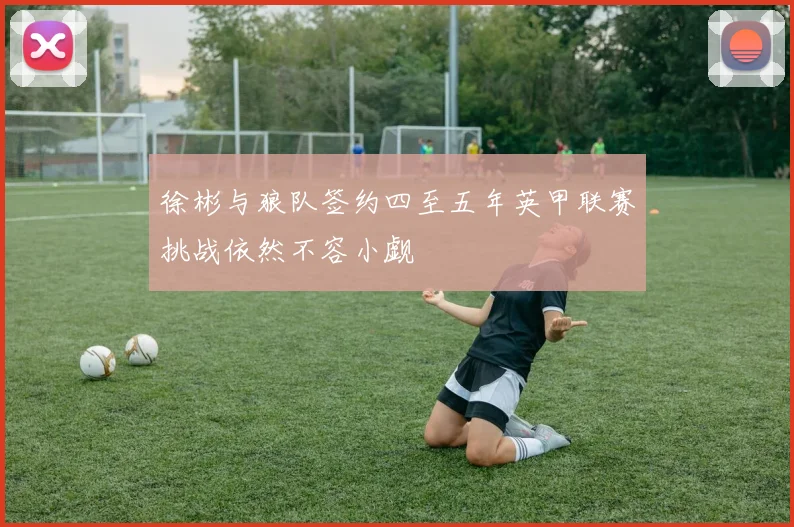 徐彬与狼队签约四至五年英甲联赛挑战依然不容小觑