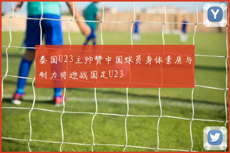 泰国U23主帅赞中国球员身体素质与耐力将迎战国足U23