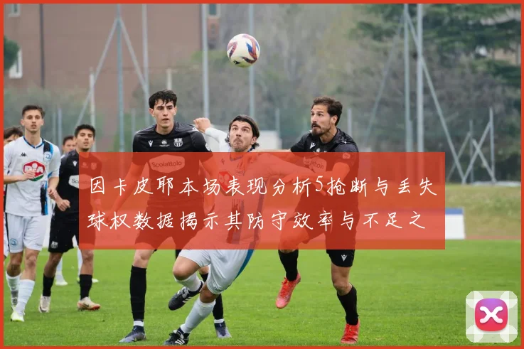 因卡皮耶本场表现分析5抢断与丢失球权数据揭示其防守效率与不足之处