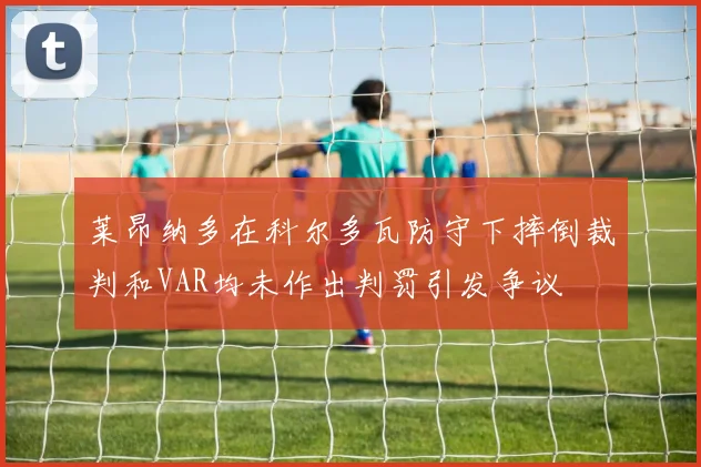 莱昂纳多在科尔多瓦防守下摔倒裁判和VAR均未作出判罚引发争议