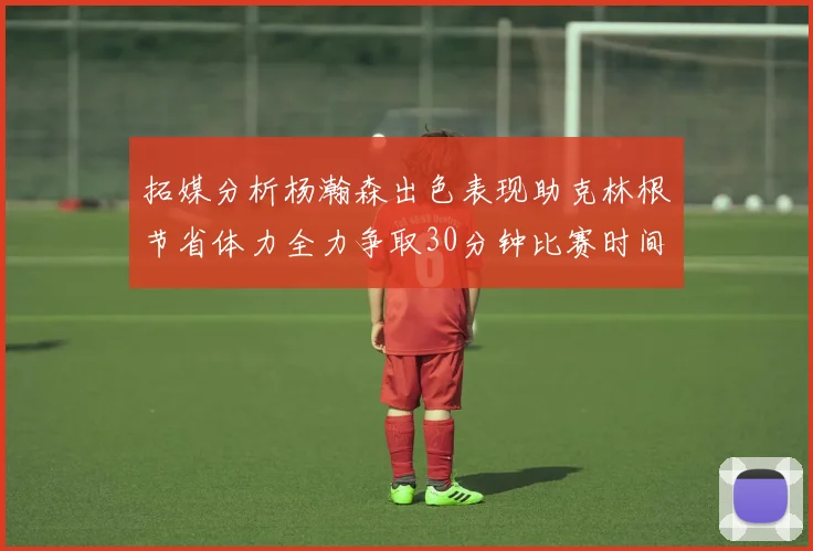 拓媒分析杨瀚森出色表现助克林根节省体力全力争取30分钟比赛时间